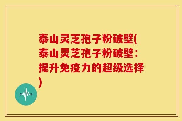 泰山灵芝孢子粉破壁(泰山灵芝孢子粉破壁:提升免疫力的超级选择)
