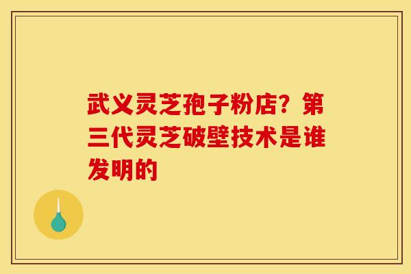 武义灵芝孢子粉店?第三代灵芝破壁技术是谁发明的