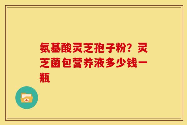 氨基酸灵芝孢子粉?灵芝菌包营养液多少钱一瓶