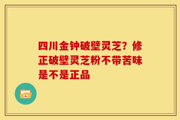 四川金钟破壁灵芝?修正破壁灵芝粉不带苦味是不是正品
