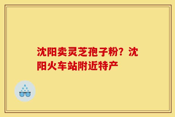 沈阳卖灵芝孢子粉？沈阳火车站附近特产