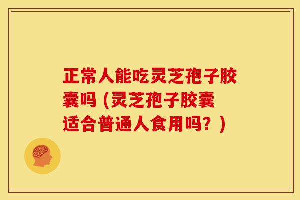 正常人能吃灵芝孢子胶囊吗 (灵芝孢子胶囊适合普通人食用吗?)