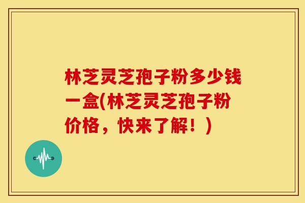 林芝灵芝孢子粉多少钱一盒(林芝灵芝孢子粉价格,快来了解!)