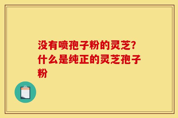 没有喷孢子粉的灵芝?什么是纯正的灵芝孢子粉