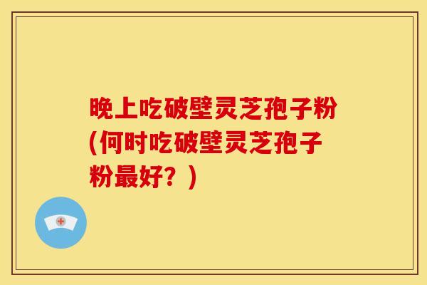 晚上吃破壁灵芝孢子粉(何时吃破壁灵芝孢子粉最好?)