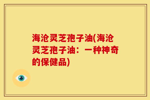 海沧灵芝孢子油(海沧灵芝孢子油:一种神奇的保健品)