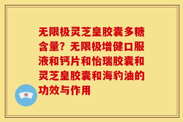 无限极灵芝皇胶囊多糖含量?无限极增健口服液和钙片和怡瑞胶囊和灵芝皇胶囊和海豹油的功效与作用