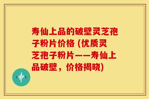 寿仙上品的破壁灵芝孢子粉片价格 (优质灵芝孢子粉片——寿仙上品破壁，价格揭晓)