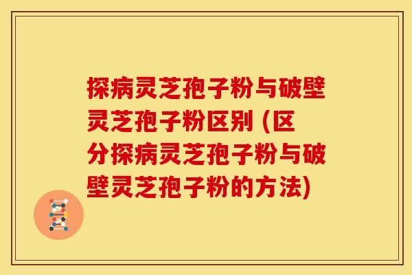 探病灵芝孢子粉与破壁灵芝孢子粉区别 (区分探病灵芝孢子粉与破壁灵芝孢子粉的方法)