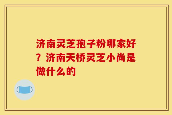 济南灵芝孢子粉哪家好?济南天桥灵芝小尚是做什么的