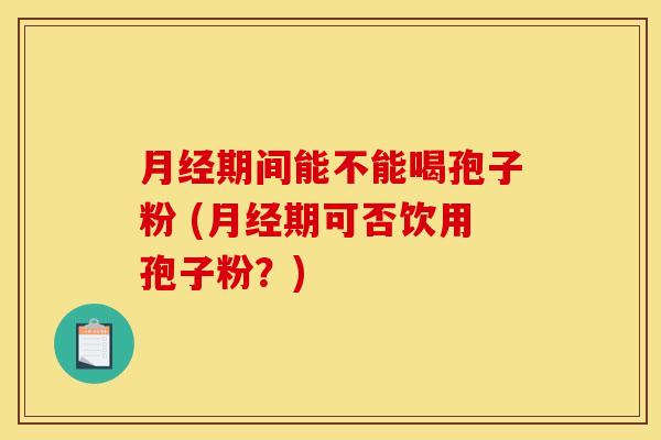 月经期间能不能喝孢子粉 (月经期可否饮用孢子粉?)