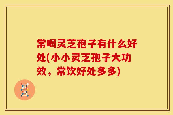 常喝灵芝孢子有什么好处(小小灵芝孢子大功效,常饮好处多多)