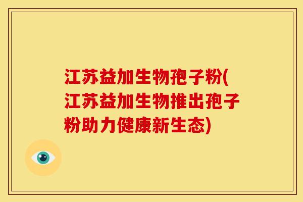 江苏益加生物孢子粉(江苏益加生物推出孢子粉助力健康新生态)