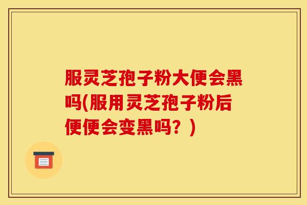 服灵芝孢子粉大便会黑吗(服用灵芝孢子粉后便便会变黑吗?)
