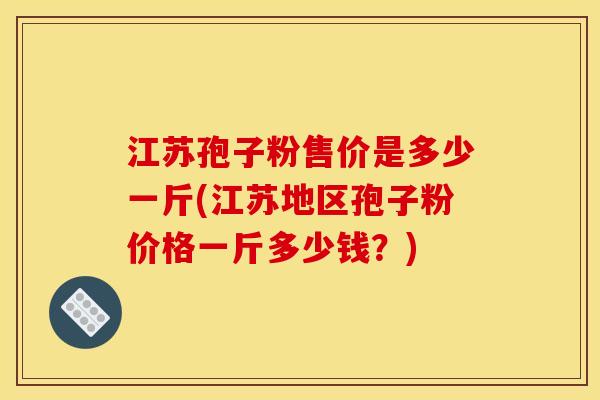 江苏孢子粉售价是多少一斤(江苏地区孢子粉价格一斤多少钱？)