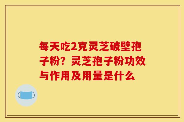 每天吃2克灵芝破壁孢子粉?灵芝孢子粉功效与作用及用量是什么