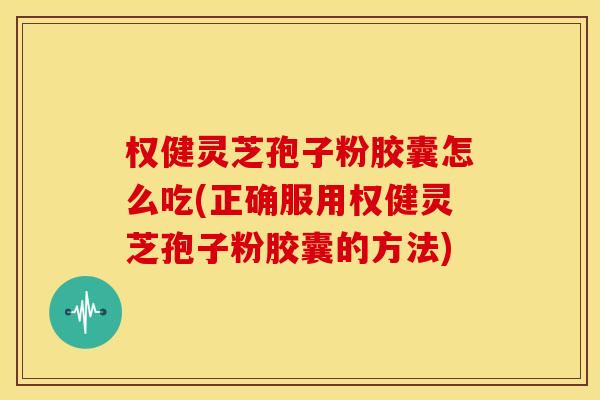 权健灵芝孢子粉胶囊怎么吃(正确服用权健灵芝孢子粉胶囊的方法)