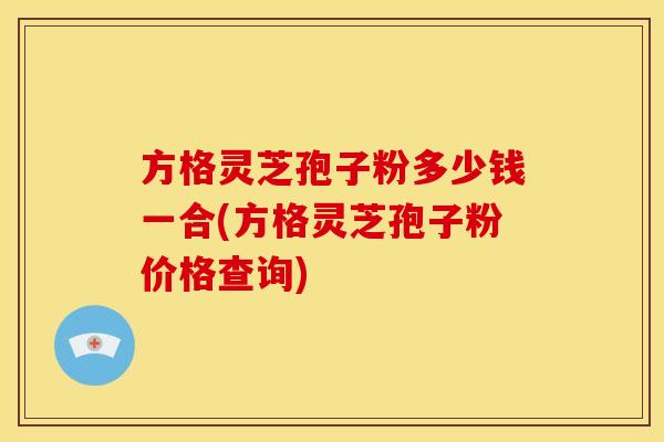方格灵芝孢子粉多少钱一合(方格灵芝孢子粉价格查询)