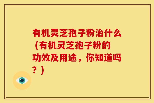 有机灵芝孢子粉治什么 (有机灵芝孢子粉的功效及用途,你知道吗?)
