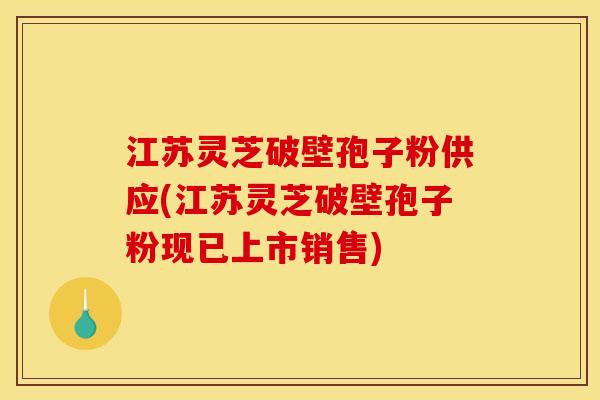 江苏灵芝破壁孢子粉供应(江苏灵芝破壁孢子粉现已上市销售)