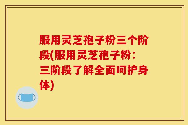 服用灵芝孢子粉三个阶段(服用灵芝孢子粉:三阶段了解全面呵护身体)