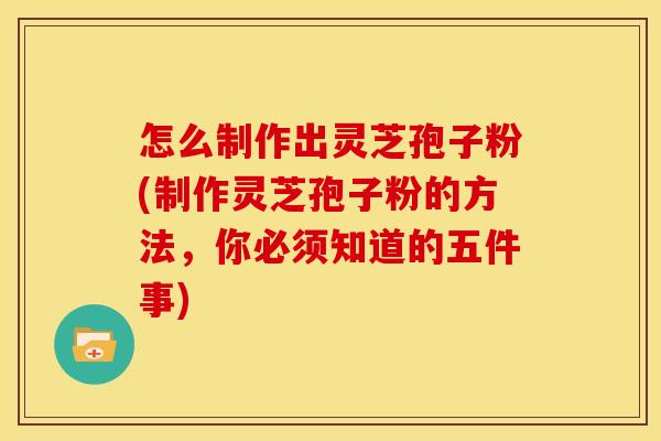 怎么制作出灵芝孢子粉(制作灵芝孢子粉的方法，你必须知道的五件事)