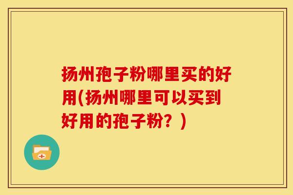 扬州孢子粉哪里买的好用(扬州哪里可以买到好用的孢子粉?)