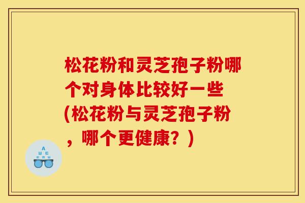 松花粉和灵芝孢子粉哪个对身体比较好一些 (松花粉与灵芝孢子粉,哪个更健康?)