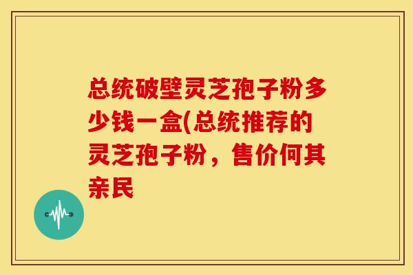 总统破壁灵芝孢子粉多少钱一盒(总统推荐的灵芝孢子粉,售价何其亲民