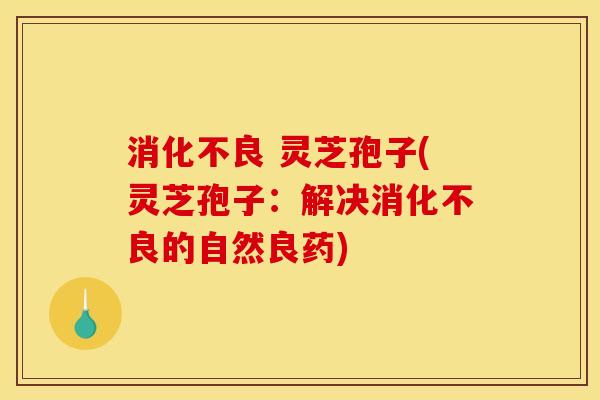 消化不良 灵芝孢子(灵芝孢子:解决消化不良的自然良药)