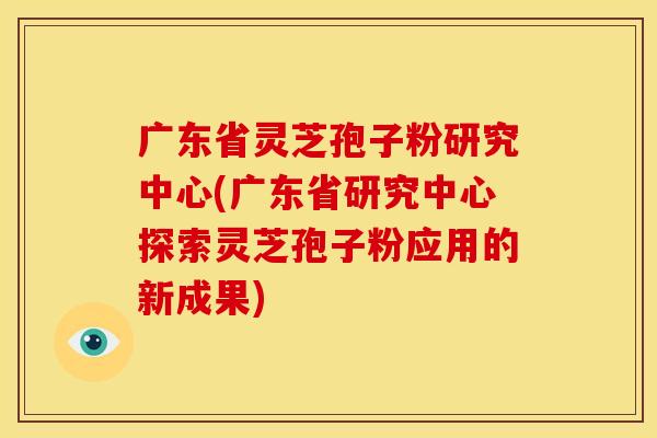 广东省灵芝孢子粉研究中心(广东省研究中心探索灵芝孢子粉应用的新成果)