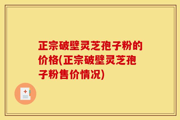 正宗破壁灵芝孢子粉的价格(正宗破壁灵芝孢子粉售价情况)