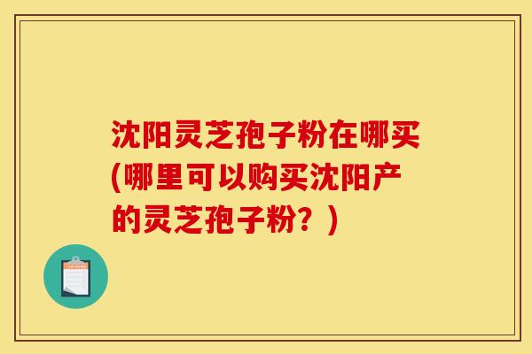 沈阳灵芝孢子粉在哪买(哪里可以购买沈阳产的灵芝孢子粉？)