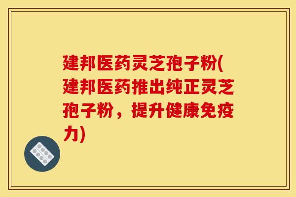 建邦医药灵芝孢子粉(建邦医药推出纯正灵芝孢子粉,提升健康免疫力)