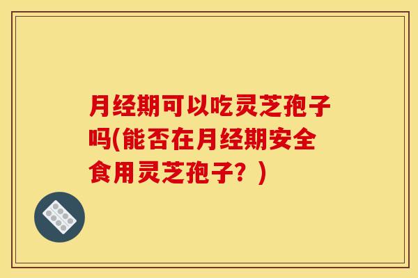 月经期可以吃灵芝孢子吗(能否在月经期安全食用灵芝孢子?)