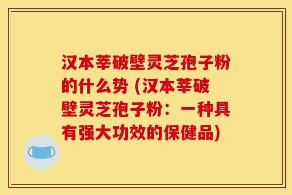 汉本莘破壁灵芝孢子粉的什么势 (汉本莘破壁灵芝孢子粉:一种具有强大功效的保健品)