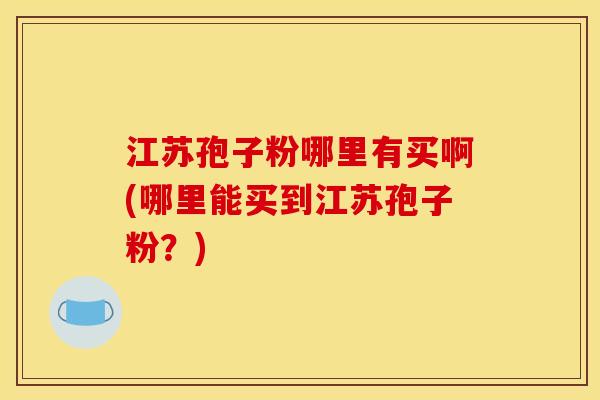 江苏孢子粉哪里有买啊(哪里能买到江苏孢子粉?)