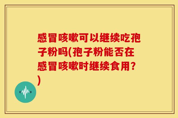 感冒咳嗽可以继续吃孢子粉吗(孢子粉能否在感冒咳嗽时继续食用?)