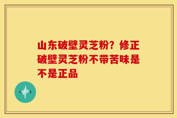 山东破壁灵芝粉?修正破壁灵芝粉不带苦味是不是正品