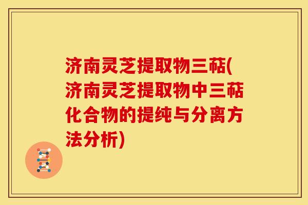济南灵芝提取物三萜(济南灵芝提取物中三萜化合物的提纯与分离方法分析)
