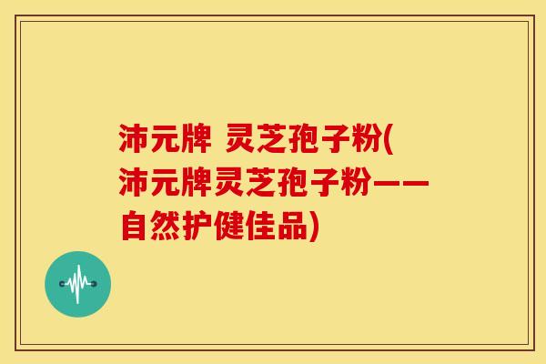沛元牌 灵芝孢子粉(沛元牌灵芝孢子粉——自然护健佳品)