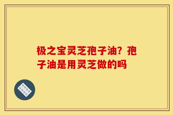 极之宝灵芝孢子油？孢子油是用灵芝做的吗