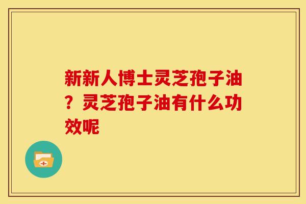 新新人博士灵芝孢子油？灵芝孢子油有什么功效呢