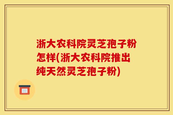 浙大农科院灵芝孢子粉怎样(浙大农科院推出纯天然灵芝孢子粉)