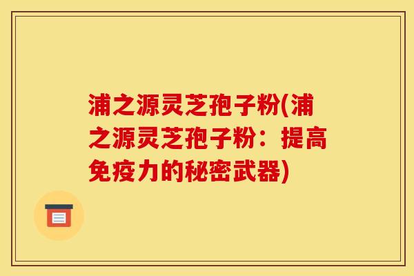 浦之源灵芝孢子粉(浦之源灵芝孢子粉:提高免疫力的秘密武器)