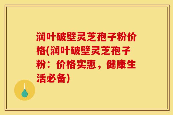 润叶破壁灵芝孢子粉价格(润叶破壁灵芝孢子粉:价格实惠,健康生活必备)