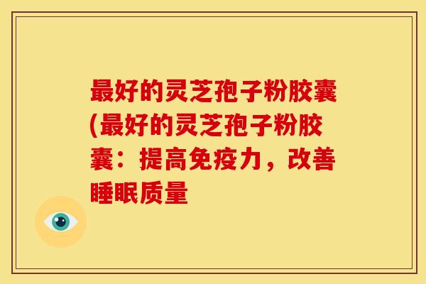 最好的灵芝孢子粉胶囊(最好的灵芝孢子粉胶囊:提高免疫力,改善睡眠质量