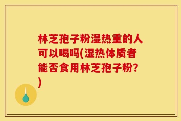 林芝孢子粉湿热重的人可以喝吗(湿热体质者能否食用林芝孢子粉？)
