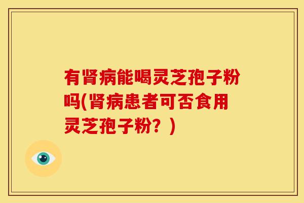 有肾病能喝灵芝孢子粉吗(肾病患者可否食用灵芝孢子粉?)