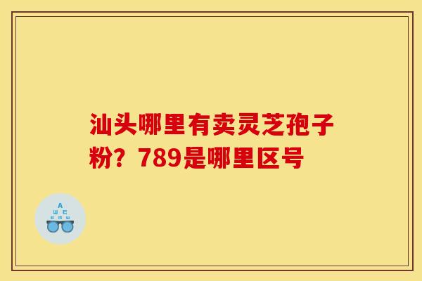 汕头哪里有卖灵芝孢子粉?789是哪里区号